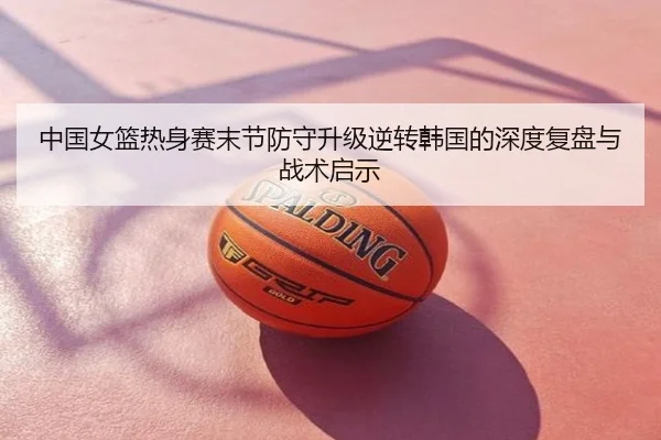 中国女篮热身赛末节防守升级逆转韩国的深度复盘与战术启示