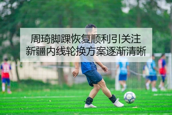 周琦脚踝恢复顺利引关注 新疆内线轮换方案逐渐清晰